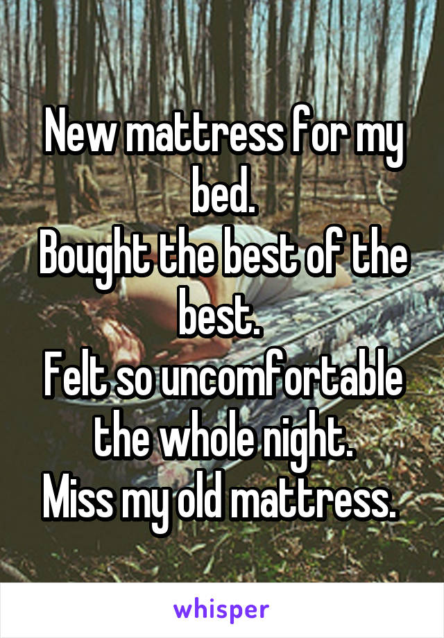 New mattress for my bed.
Bought the best of the best. 
Felt so uncomfortable the whole night.
Miss my old mattress. 