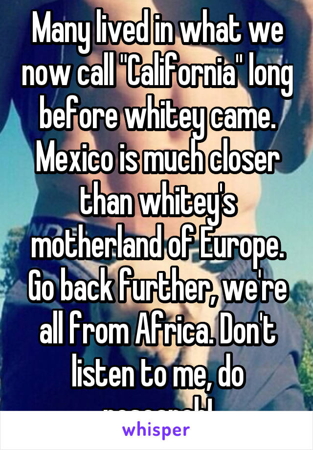 Many lived in what we now call "California" long before whitey came. Mexico is much closer than whitey's motherland of Europe. Go back further, we're all from Africa. Don't listen to me, do research!