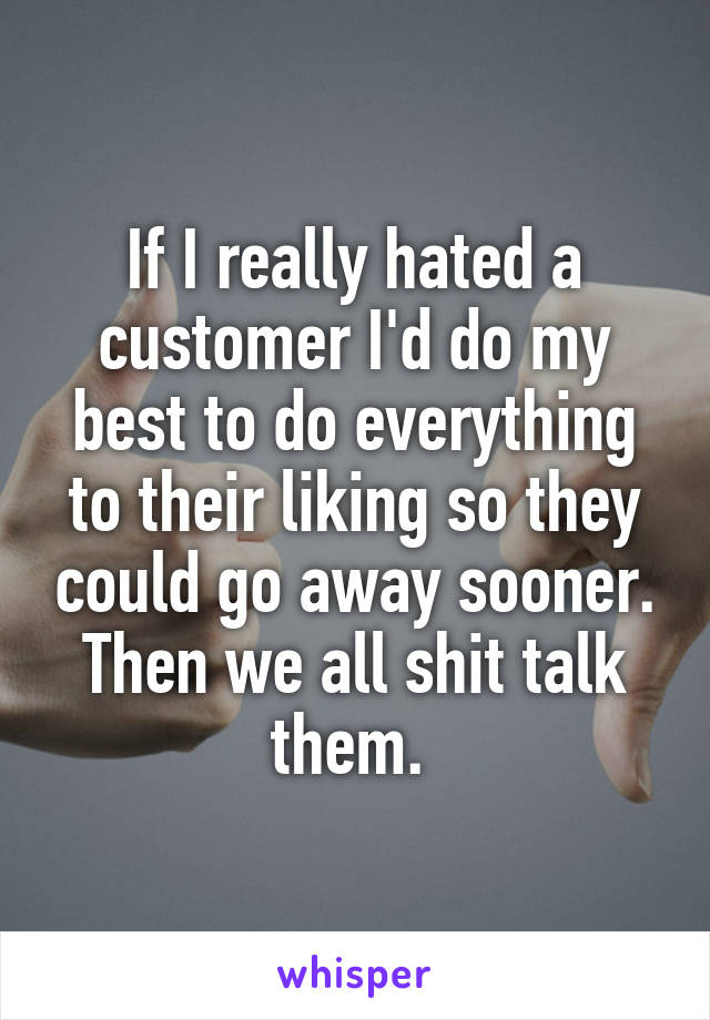  If I really hated a customer I'd do my best to do everything to their liking so they could go away sooner. Then we all shit talk them. 