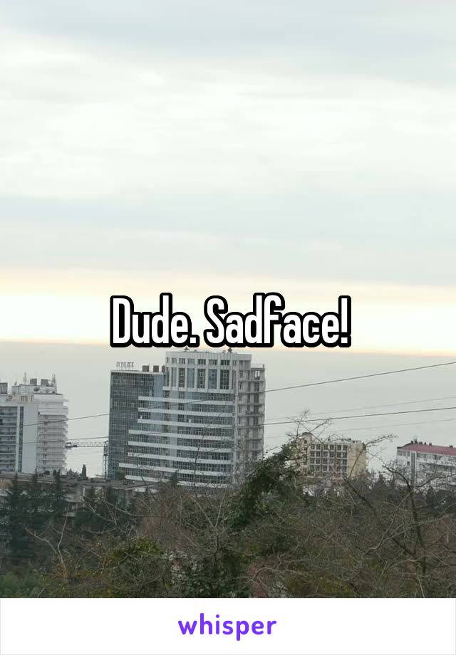 Dude. Sadface!