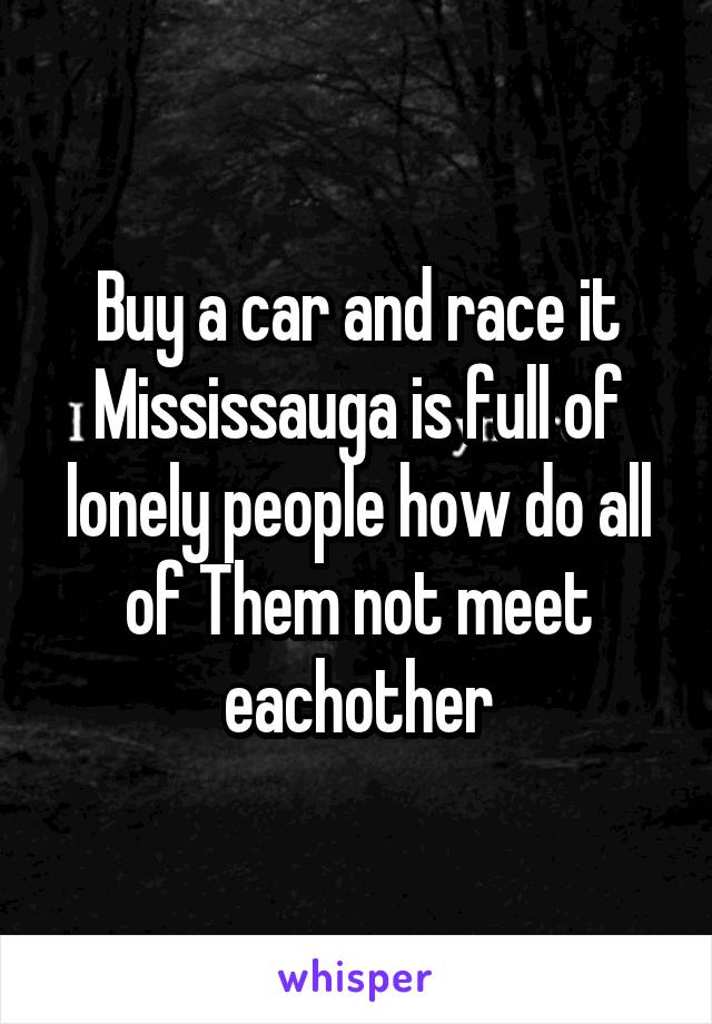 Buy a car and race it
Mississauga is full of lonely people how do all of Them not meet eachother