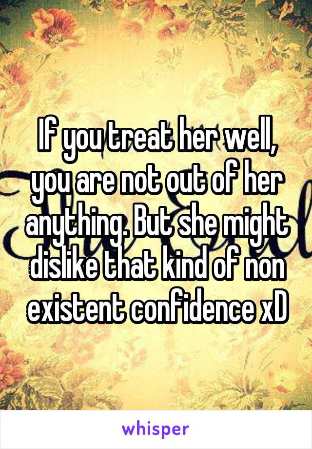 If you treat her well, you are not out of her anything. But she might dislike that kind of non existent confidence xD