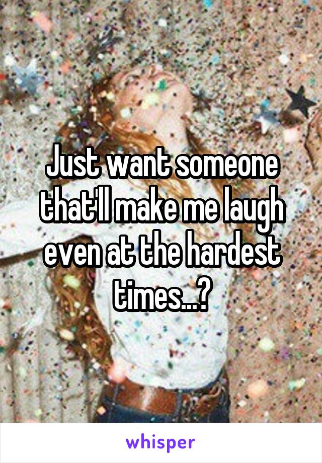 Just want someone that'll make me laugh even at the hardest times...?