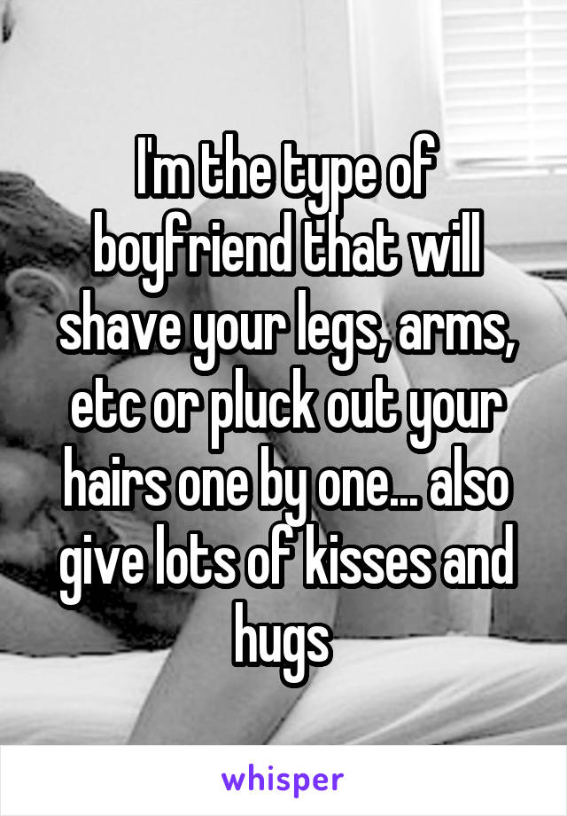 I'm the type of boyfriend that will shave your legs, arms, etc or pluck out your hairs one by one... also give lots of kisses and hugs 