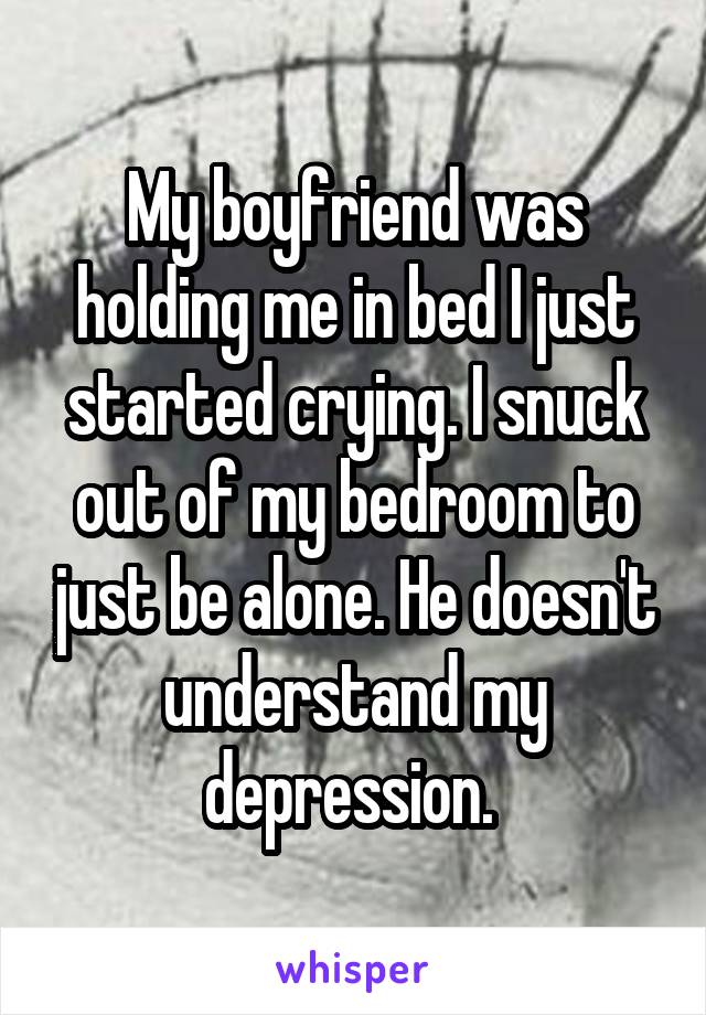 My boyfriend was holding me in bed I just started crying. I snuck out of my bedroom to just be alone. He doesn't understand my depression. 