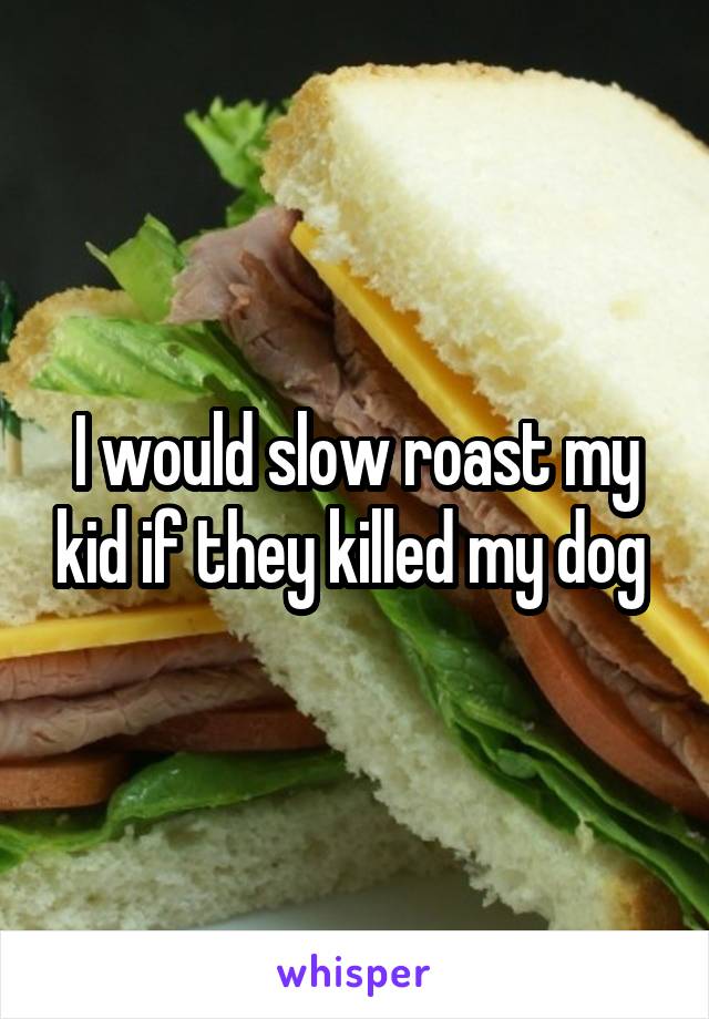 I would slow roast my kid if they killed my dog 