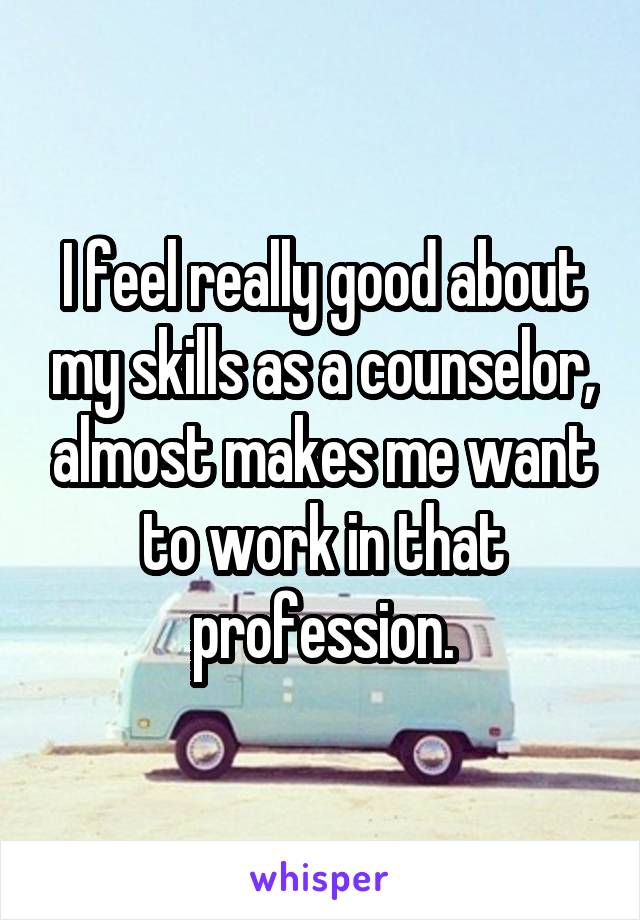 I feel really good about my skills as a counselor, almost makes me want to work in that profession.