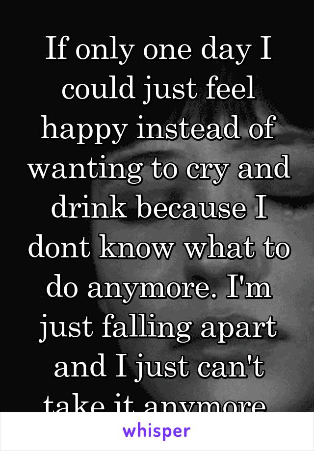 If only one day I could just feel happy instead of wanting to cry and drink because I dont know what to do anymore. I'm just falling apart and I just can't take it anymore.