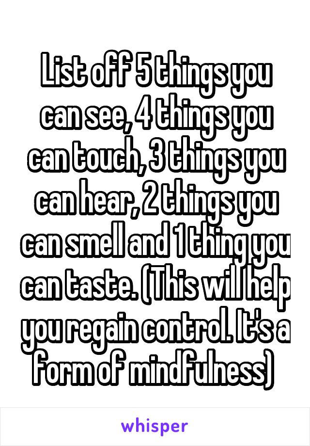 List off 5 things you can see, 4 things you can touch, 3 things you can hear, 2 things you can smell and 1 thing you can taste. (This will help you regain control. It's a form of mindfulness) 