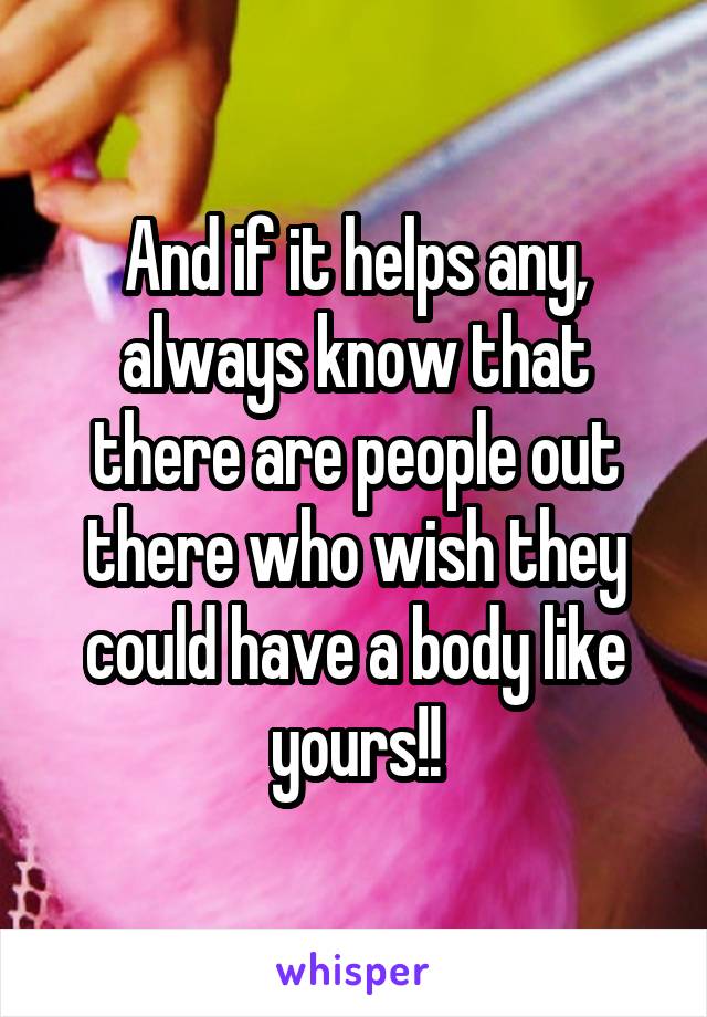 And if it helps any, always know that there are people out there who wish they could have a body like yours!!