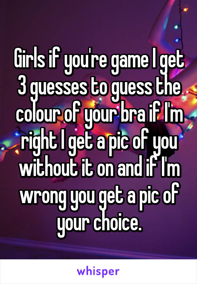 Girls if you're game I get 3 guesses to guess the colour of your bra if I'm right I get a pic of you without it on and if I'm wrong you get a pic of your choice.