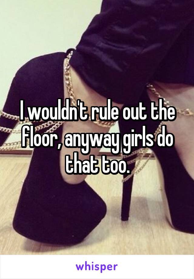 I wouldn't rule out the floor, anyway girls do that too.