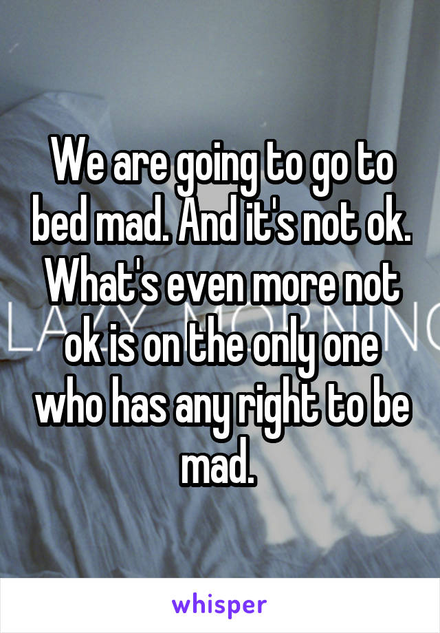 We are going to go to bed mad. And it's not ok. What's even more not ok is on the only one who has any right to be mad. 