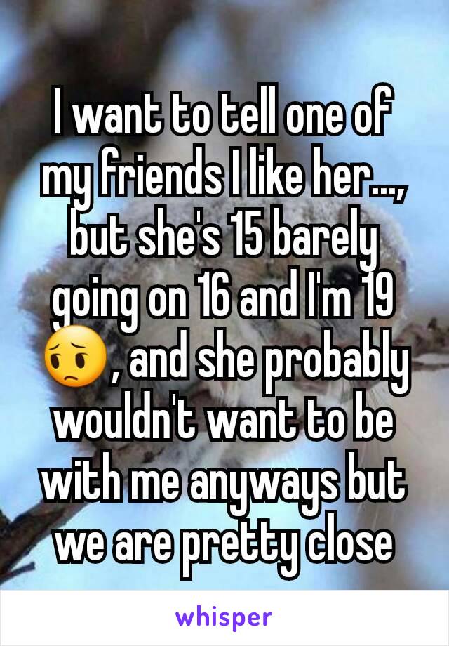 I want to tell one of my friends I like her..., but she's 15 barely going on 16 and I'm 19😔, and she probably wouldn't want to be with me anyways but we are pretty close