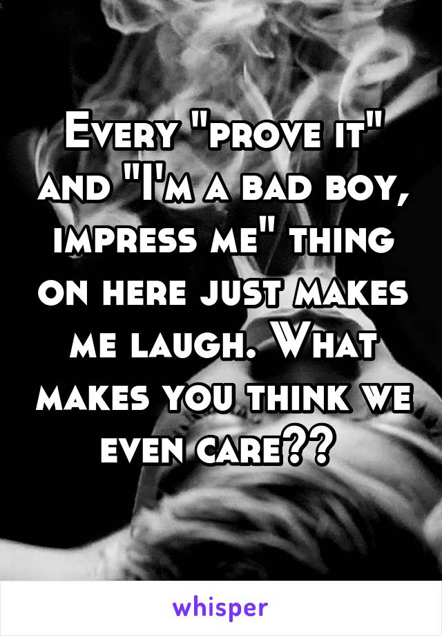 Every "prove it" and "I'm a bad boy, impress me" thing on here just makes me laugh. What makes you think we even care?? 
