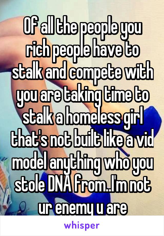 Of all the people you rich people have to stalk and compete with you are taking time to stalk a homeless girl that's not built like a vid model anything who you stole DNA from..I'm not ur enemy u are