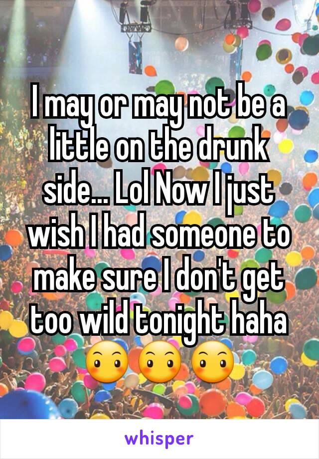 I may or may not be a little on the drunk side... Lol Now I just wish I had someone to make sure I don't get too wild tonight haha 😶😶😶