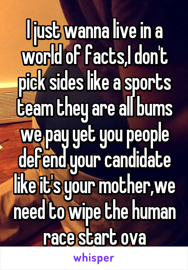 I just wanna live in a world of facts,I don't pick sides like a sports team they are all bums we pay yet you people defend your candidate like it's your mother,we need to wipe the human race start ova