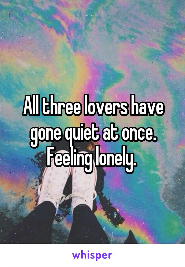 All three lovers have gone quiet at once. Feeling lonely. 