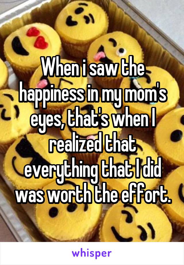 When i saw the happiness in my mom's eyes, that's when I realized that everything that I did was worth the effort.