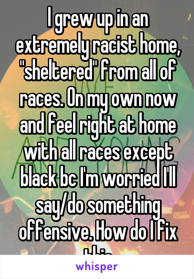 I grew up in an extremely racist home, "sheltered" from all of races. On my own now and feel right at home with all races except black bc I'm worried I'll say/do something offensive. How do I fix this