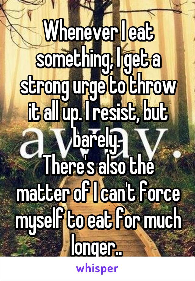 Whenever I eat something, I get a strong urge to throw it all up. I resist, but barely. 
There's also the matter of I can't force myself to eat for much longer.. 