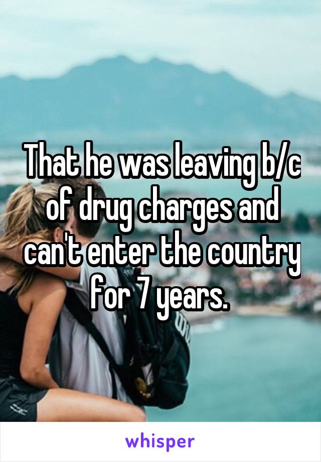 That he was leaving b/c of drug charges and can't enter the country for 7 years. 