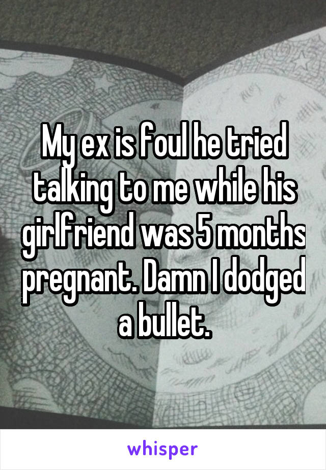 My ex is foul he tried talking to me while his girlfriend was 5 months pregnant. Damn I dodged a bullet.