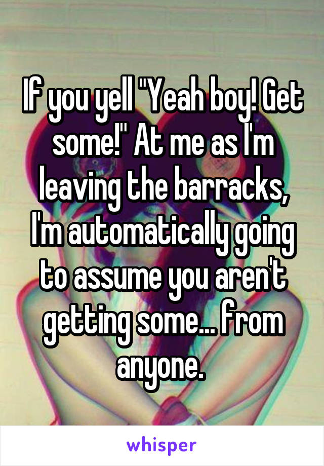 If you yell "Yeah boy! Get some!" At me as I'm leaving the barracks, I'm automatically going to assume you aren't getting some... from anyone. 