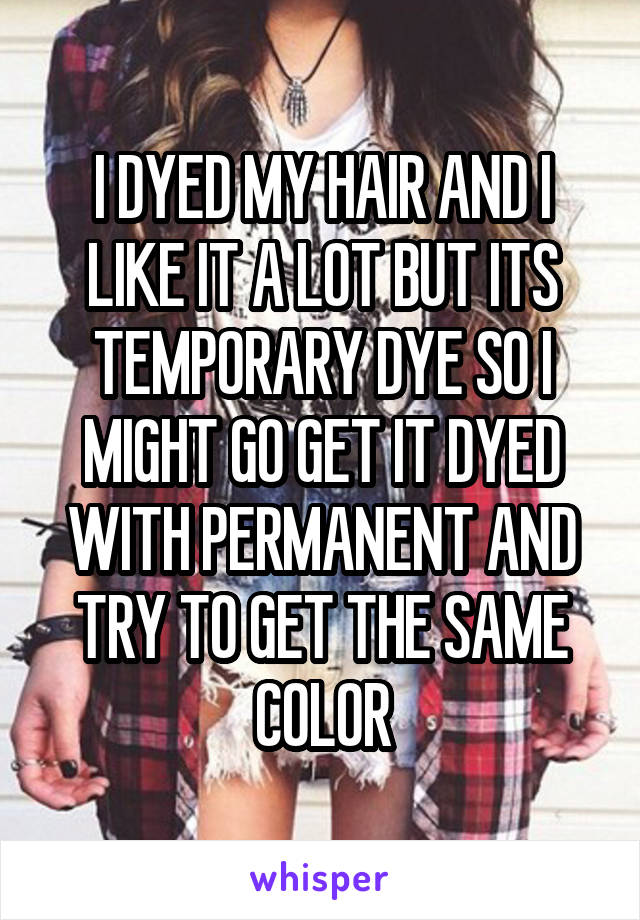 I DYED MY HAIR AND I LIKE IT A LOT BUT ITS TEMPORARY DYE SO I MIGHT GO GET IT DYED WITH PERMANENT AND TRY TO GET THE SAME COLOR