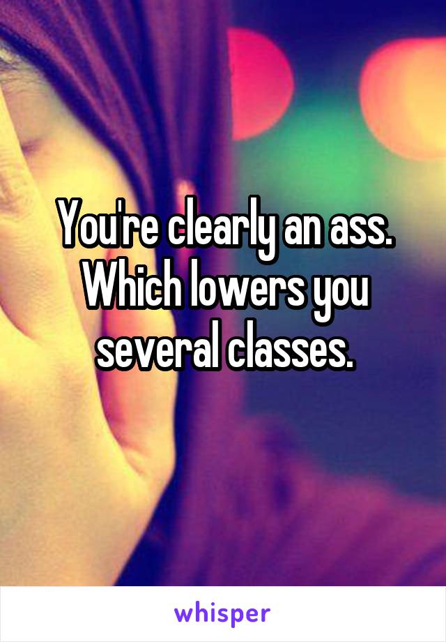 You're clearly an ass. Which lowers you several classes.
