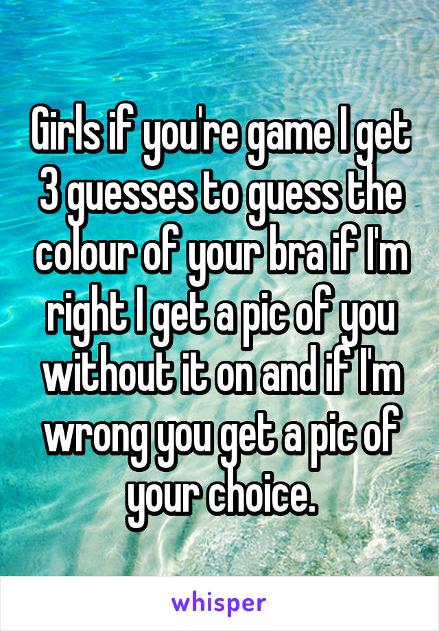 Girls if you're game I get 3 guesses to guess the colour of your bra if I'm right I get a pic of you without it on and if I'm wrong you get a pic of your choice.