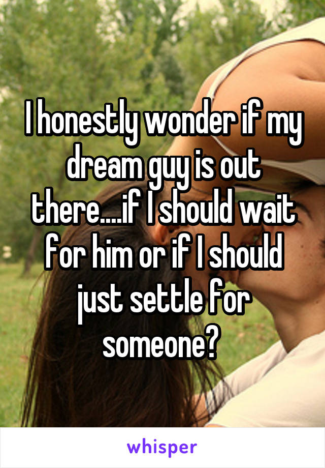 I honestly wonder if my dream guy is out there....if I should wait for him or if I should just settle for someone? 