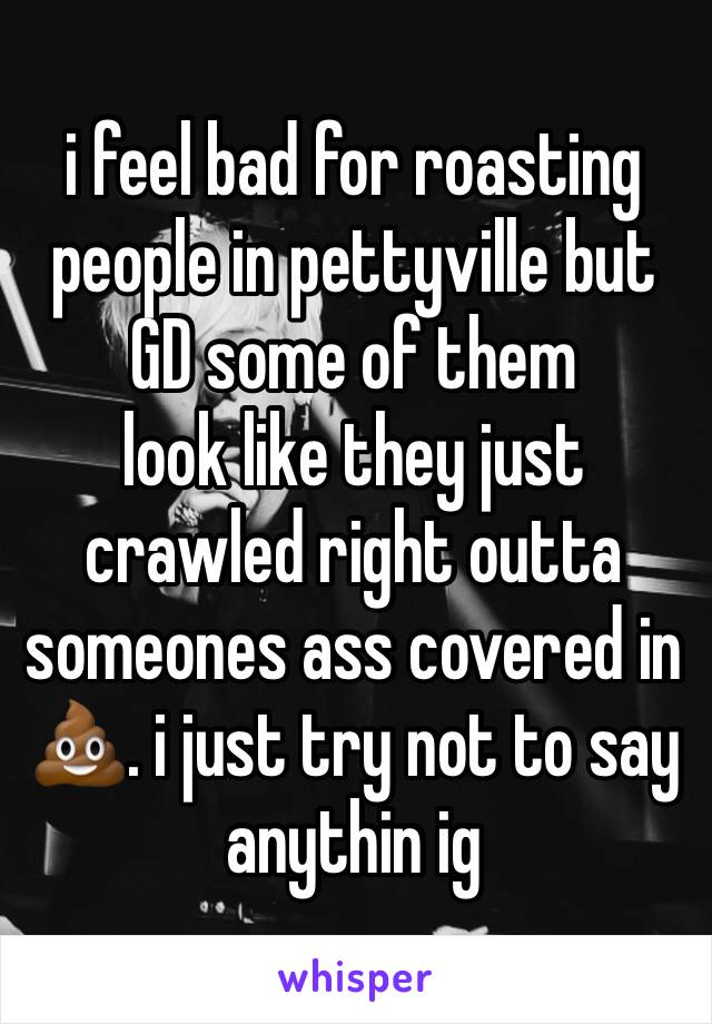 i feel bad for roasting people in pettyville but GD some of them
look like they just crawled right outta someones ass covered in 💩. i just try not to say anythin ig