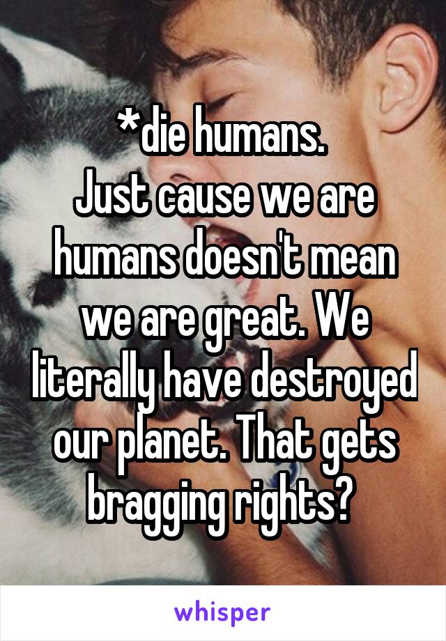 *die humans. 
Just cause we are humans doesn't mean we are great. We literally have destroyed our planet. That gets bragging rights? 