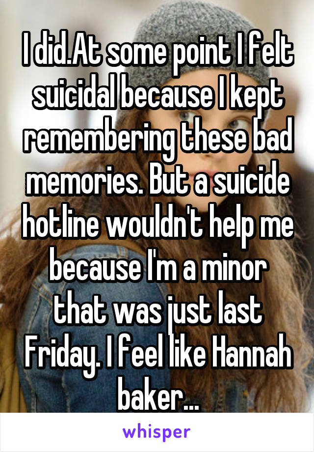 I did.At some point I felt suicidal because I kept remembering these bad memories. But a suicide hotline wouldn't help me because I'm a minor that was just last Friday. I feel like Hannah baker...