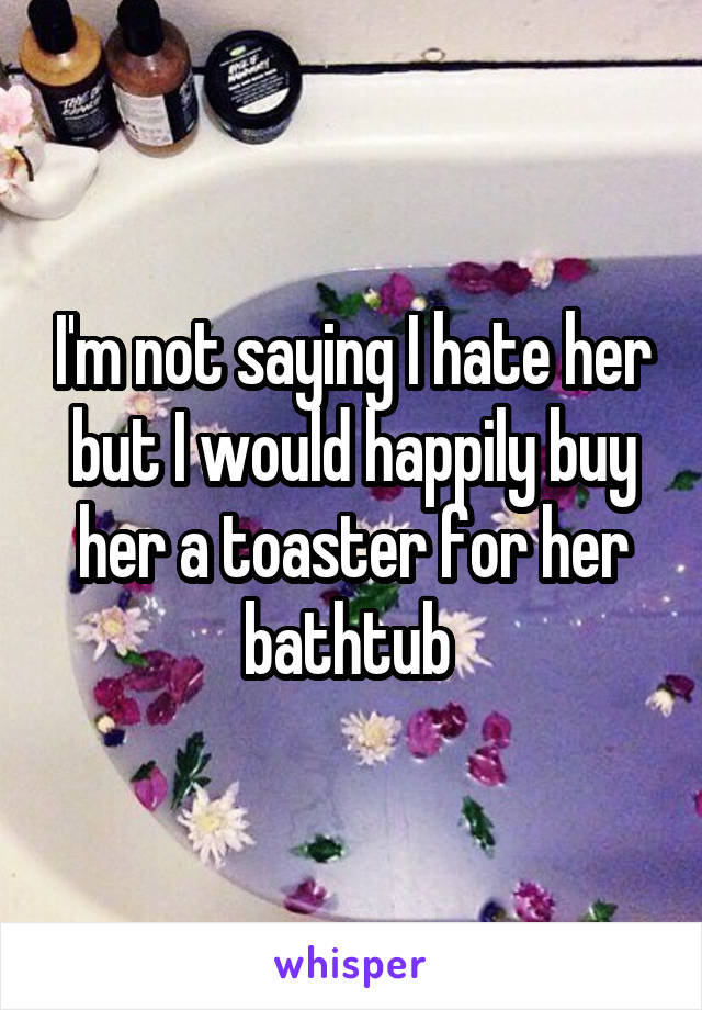 I'm not saying I hate her but I would happily buy her a toaster for her bathtub 