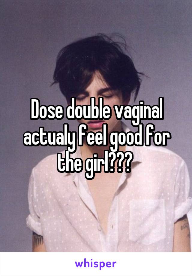 Dose double vaginal actualy feel good for the girl??? 