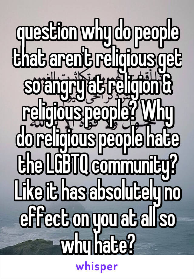 question why do people that aren't religious get so angry at religion & religious people? Why do religious people hate the LGBTQ community? Like it has absolutely no effect on you at all so why hate?