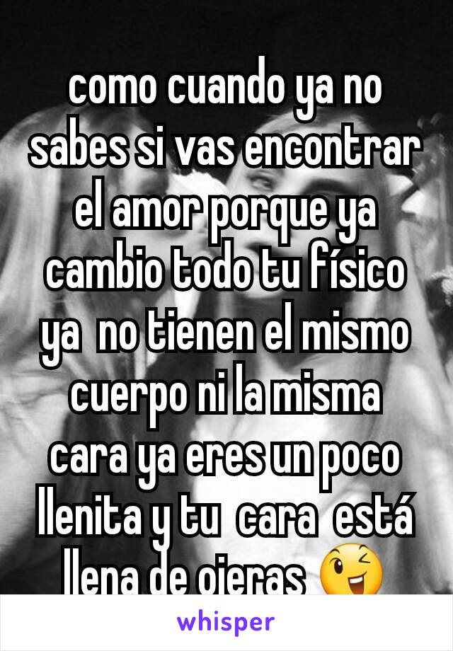 como cuando ya no sabes si vas encontrar el amor porque ya cambio todo tu físico ya  no tienen el mismo cuerpo ni la misma cara ya eres un poco llenita y tu  cara  está llena de ojeras 😉