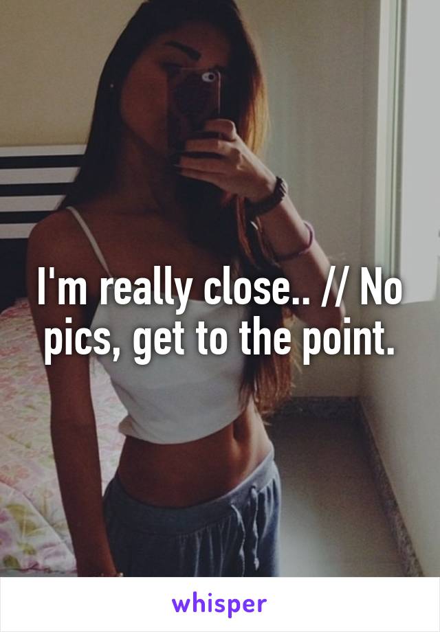 I'm really close.. // No pics, get to the point.