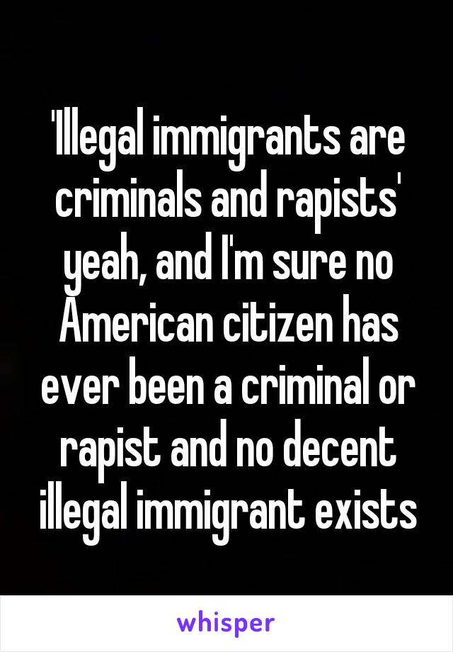 'Illegal immigrants are criminals and rapists' yeah, and I'm sure no American citizen has ever been a criminal or rapist and no decent illegal immigrant exists