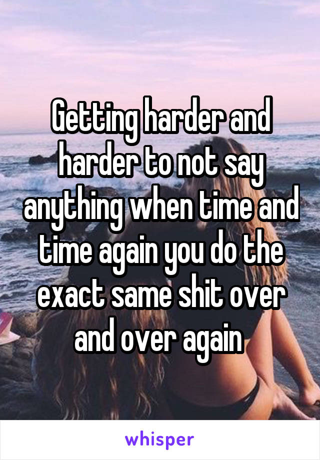 Getting harder and harder to not say anything when time and time again you do the exact same shit over and over again 