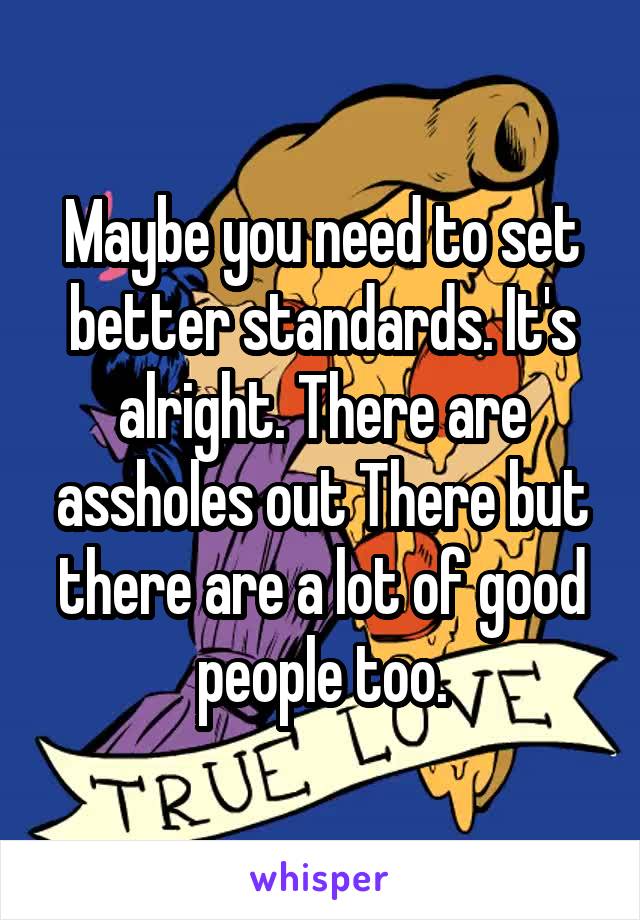 Maybe you need to set better standards. It's alright. There are assholes out There but there are a lot of good people too.