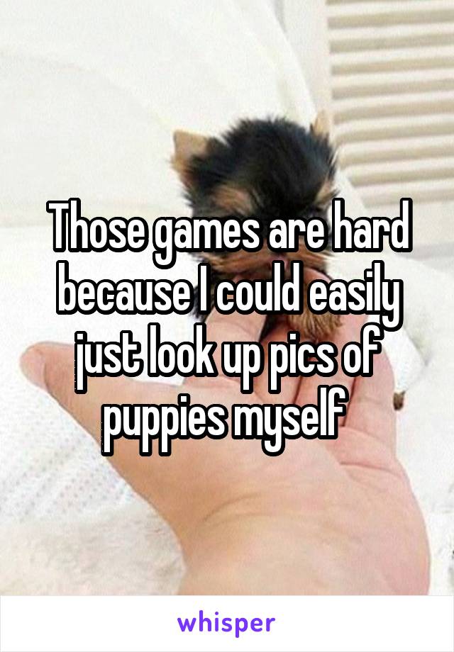 Those games are hard because I could easily just look up pics of puppies myself 