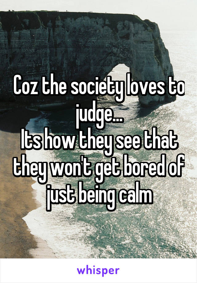 Coz the society loves to judge...
Its how they see that they won't get bored of just being calm