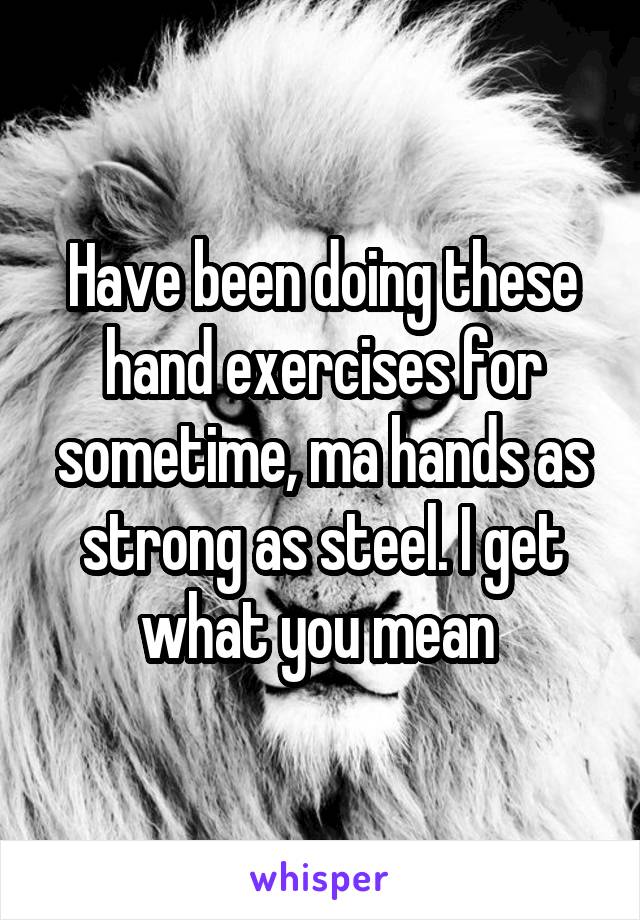 Have been doing these hand exercises for sometime, ma hands as strong as steel. I get what you mean 