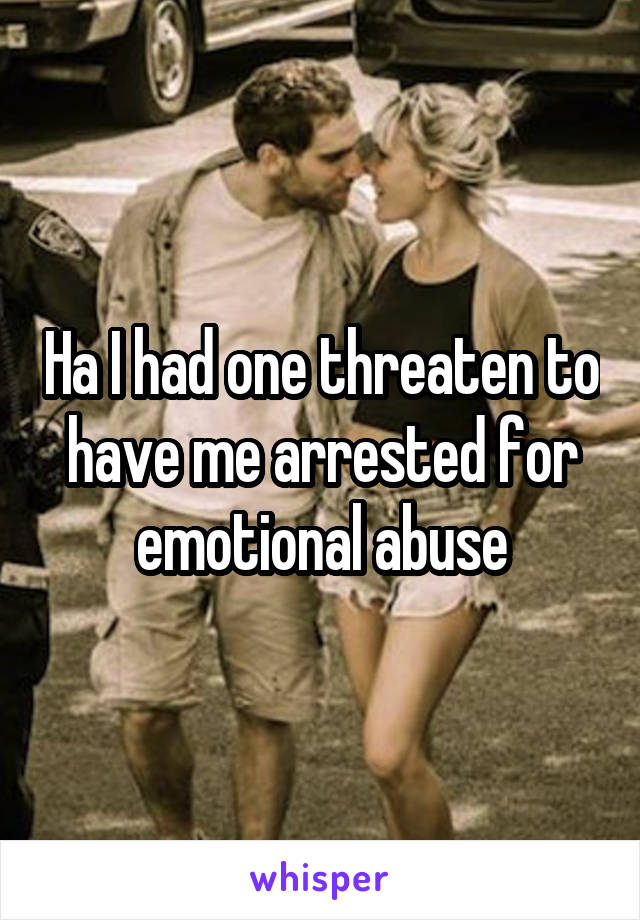 Ha I had one threaten to have me arrested for emotional abuse