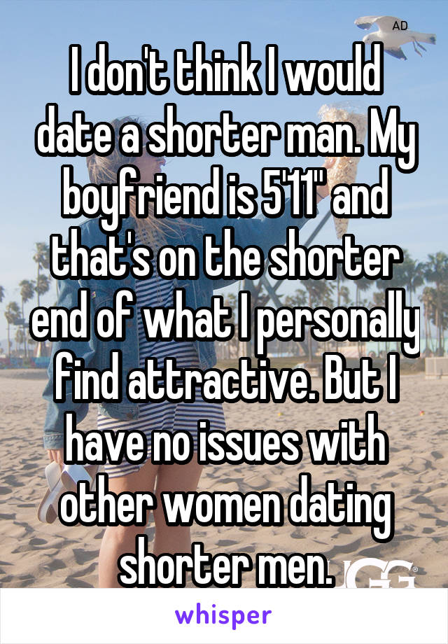 I don't think I would date a shorter man. My boyfriend is 5'11" and that's on the shorter end of what I personally find attractive. But I have no issues with other women dating shorter men.