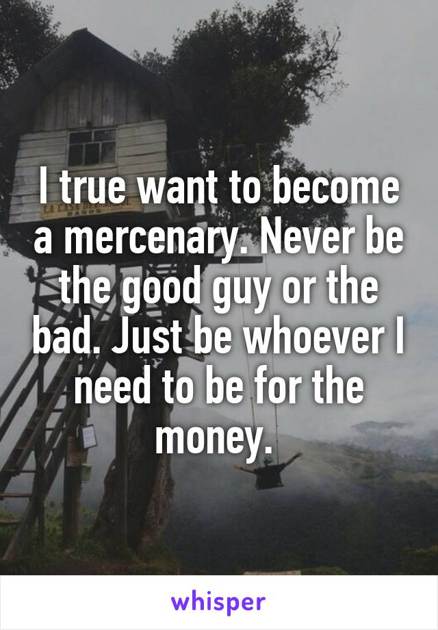 I true want to become a mercenary. Never be the good guy or the bad. Just be whoever I need to be for the money. 